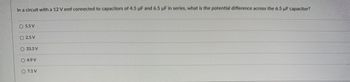 In a circuit with a 12 V emf connected to capacitors of 4.5 µF and 6.5 µF in series, what is the potential difference across the 6.5 µF capacitor?
O 5.5 V
O 2.5 V
33.3 V
O 4.9 V
O 7.1 V