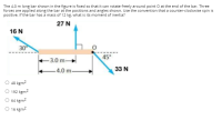 The 4.0 m long bar shown in the figure is fixed so that it can rotate freely around point O at the end of the bar. Three
forces are applied along the bar at the positions and angles shown. Use the convention that a counter-clockwise spin is
positive. If the bar has a mass of 12 kg, what is its moment of inertia?
27 N
16 N
30
+3.0 m→
45°
- 4.0 m-
33 N
48 kgm2
O 192 kgm2
O 64 kgm2
O 16 kgm2
