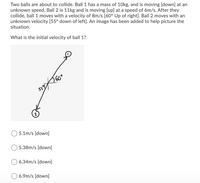 Two balls are about to collide. Ball 1 has a mass of 10kg, and is moving [down] at an
unknown speed. Ball 2 is 11kg and is moving [up] at a speed of 6m/s. After they
collide, ball 1 moves with a velocity of 8m/s [60° Up of right]. Ball 2 moves with an
unknown velocity [55° down of left]. An image has been added to help picture the
situation.
What is the initial velocity of ball 1?
260°
59
5.1m/s [down]
5.38m/s [down]
O 6.34m/s [down]
O 6.9m/s [down]
