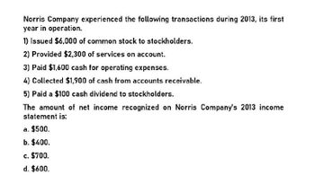 Norris Company experienced the following transactions during 2013, its first
year in operation.
1) Issued $6,000 of common stock to stockholders.
2) Provided $2,300 of services on account.
3) Paid $1,600 cash for operating expenses.
4) Collected $1,900 of cash from accounts receivable.
5) Paid a $100 cash dividend to stockholders.
The amount of net income recognized on Norris Company's 2013 income
statement is:
a. $500.
b. $400.
c. $700.
d. $600.