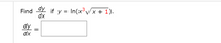 **Problem Statement:**

Find \(\frac{dy}{dx}\) if \( y = \ln(x^3 \sqrt{x+1}) \).

**Solution:**

\[
\frac{dy}{dx} = \boxed{\phantom{x}}
\]

**Explanation:**

To solve this problem, we need to differentiate the given function \( y = \ln(x^3 \sqrt{x+1}) \) with respect to \( x \).

### Steps for Differentiation:

1. **Use Logarithmic Properties:**

   Simplify the expression inside the logarithm using properties of logarithms:

   \[
   y = \ln(x^3 \cdot (x+1)^{1/2}) = \ln(x^3) + \ln((x+1)^{1/2})
   \]

   This can be further simplified to:

   \[
   y = 3\ln(x) + \frac{1}{2}\ln(x+1)
   \]

2. **Differentiate:**

   Apply the derivative:

   - The derivative of \( 3\ln(x) \) is \(\frac{3}{x}\).

   - The derivative of \( \frac{1}{2}\ln(x+1) \) is \(\frac{1}{2} \cdot \frac{1}{x+1}\).

   Combine the derivatives:

   \[
   \frac{dy}{dx} = \frac{3}{x} + \frac{1}{2(x+1)}
   \]

This is the derivative of the function. Fill in the box with the expression obtained above.