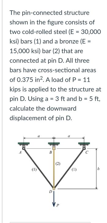 The pin-connected structure
shown in the figure consists of
two cold-rolled steel (E = 30,000
ksi) bars (1) and a bronze (E =
15,000 ksi) bar (2) that are
connected at pin D. All three
bars have cross-sectional areas
of 0.375 in². A load of P = 11
kips is applied to the structure at
pin D. Using a = 3 ft and b = 5 ft,
calculate the downward
displacement of pin D.
A
(1)
a
B
D
(2)
VP
a
(1)
C
b