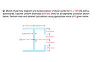 Q: Sketch shear flow diagram and locate position of shear center for V = 10R (N) acting
downwards. Assume uniform thickness of R/360 (mm) for all segments of section shown
below. Perform neat and detailed calculations using appropriate value of R given below.
- R/B (mm) -+t=- R/6 (mm)→|
R/12 (mm)
R/360 (mm)-
R/12 (mm)
NA –
B
R/12 (mm)
R/12 (mm)
