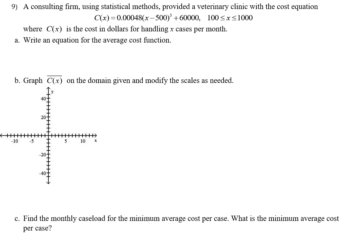 9) A consulting firm, using statistical methods, provided a veterinary clinic with the cost equation
C(x) 0.00048(x-500)3 +60000,
100x1000
where C(x) is the cost in dollars for handling x cases per month.
a. Write an equation for the average cost function
b. Graph C(x) on the domain given and modify the scales as needed
40-
20
-10
5
10
х
-20
-40
c. Find the monthly caseload for the minimum average cost per case. What is the minimum average cost
per case?
