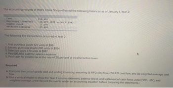 The accounting records of Wall's China Shop reflected the following balances as of January 1, Year 2:
Cash
$16,400
Beginning inventory
Common stock
20,680 (220 units $94)
15,600
Retained earnings
21,480
The following five transactions occurred in Year 2:
1. First purchase (cash) 120 units @ $96
2. Second purchase (cash) 200 units o $104
3. Sales (all cash) 370 units @ $187
4. Paid $15,050 cash for salaries expense
5. Paid cash for income tax at the rate of 25 percent of income before taxes
Required
a. Compute the cost of goods sold and ending inventory, assuming (1) FIFO cost flow, (2) LIFO cost flow, and (3) weighted average cost
flow
b. Use a vertical model to show the Year 2 income statement, balance sheet, and statement of cash flows under FIFO, LIFO, and
weighted average. (Hint: Record the events under an accounting equation before preparing the statements.)