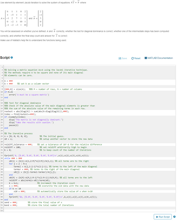 Use element-by-element Jacobi iteration to solve the system of equations Ax = b where
6
1-51
A-12 7
0-21
10
-1-2-31
2
H
10
and b =
3
2
You will be assessed on whether you've defined A and B correctly, whether the test for diagonal dominance is correct, whether one of the intermediate steps has been computed
correctly, and whether the final step count and answer for x is correct.
Make use of Matlab's help file to understand the functions being used.
Script
1
2 %% Solving a matrix equation Ax=b using the Jacobi iterative technique.
3 % % The methods require A to be square and none of its main diagonal
4 %% elements can be zero.
5
6 A = ###
7 b = ###
%% set b as a column vector
8
9 [# # #,N] = size(A);
%%% M = number of rows, N = number of columns
10 if M~=N
11
error('A must be a square matrix')
12 end
13
14 %%% Test for diagonal dominance
15 %%% Check if the absolute value of the main diagonal elements is greater than
16 %%% the sum of the absolute value of the remaining terms in each row.
17 rowtest = abs(diag(A)) > sum(abs (A-diag(diag(A))),###);
18 index
find (rowtest == ###);
19 if isempty (index)
20
21
22
23 end
24
disp("The matrix is not diagonally dominant.")
disp("Take the results with caution.")
pause(2)
25 % % The iterative process
26 x [0; 0; 0; 0; 0];
27 xe = X
28
29 reldiff_tolerance = ###;
30 reldiff = 100;
31 k = 0;
32
% % The initial guess.
%% setup another vector to store the new data
%% set a tolerance of 10^-6 for the relative difference
%% set reldiff arbitrarily high to begin
%% to keep count of the number of iterations
33 fprintf('0, [%.6f, %.6f, %.6f, %.6f, %.6f]\n',x(1),x(2),x(3),x(4),x(5));
34 while ### > ###
x0(1) = (b(1)-A(1,2:M)*x(2:M))/A(1,1); %% all terms are to the right
for j = 2
M-1
terms] = A(j,1:j-1)*x(1:j-1); %% terms to the left of the main diagonal
termsr = ###; %% terms to the right of the main diagonal
x0(j)
(b(j)-termsl-termsr)/A(j,j);
35
36
37
38
39
40
end
41
42
43
k = k+1;
44
x = ###3
45
if k == 10
46
x10 = ###3
47
end
x0(M) = (b(M)-A(M,1:M-1)*x(1:M-1))/A(M,M); % % all terms are to the left
reldiff = abs(norm(x-x0))/norm(x0);
%% increment the iteration count
%% overwrite the old data with the new data
%% automatically store the value of x when k=10
48 fprintf("%d, [%.6f, %.6f, %.6f, %.6f, %.6f]\n',k,x(1),x(2),x(3),x(4),x(5));
49 end
50 xend ###;
%% store the final value of x
51 kend ###;3
%% store the total number of iterations
52
53
Save
CReset
MATLAB Documentation
► Run Script
?