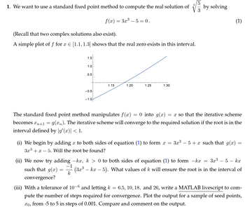 1. We want to use a standard fixed point method to compute the real solution of
f(x) = 3x³- 5 = 0.
(Recall that two complex solutions also exist).
A simple plot of f for x = [1.1, 1.3] shows that the real zero exists in this interval.
1.5
1.0
0.5
-0.5
-1.0
1.15
1.20
1.25
1.30
by solving
3
The standard fixed point method manipulates f(x): 0 into g(x):
=
=x so that the iterative scheme
becomes xn+1 = g(xn). The iterative scheme will converge to the required solution if the root is in the
interval defined by g'(x)| < 1.
=
(i) We begin by adding a to both sides of equation (1) to form x 3x3
3x3x 5. Will the root be found?
- 5x such that g(x) =
=
==
(ii) We now try adding -kx, k > 0 to both sides of equation (1) to form -kx 3x3 - 5 - kx
such that g(x) (3x³ – kx – 5). What values of k will ensure the root is in the interval of
convergence?
=
-1
k
(iii) With a tolerance of 10-6 and letting k = 6.5, 10, 18, and 26, write a MATLAB livescript to com-
pute the number of steps required for convergence. Plot the output for a sample of seed points,
xo, from -5 to 5 in steps of 0.001. Compare and comment on the output.