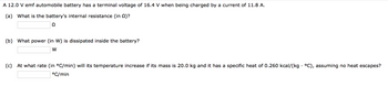 A 12.0 V emf automobile battery has a terminal voltage of 16.4 V when being charged by a current of 11.8 A.
(a) What is the battery's internal resistance (in 2)?
Q
(b) What power (in W) is dissipated inside the battery?
W
(c) At what rate (in °C/min) will its temperature increase if its mass is 20.0 kg and it has a specific heat of 0.260 kcal/(kg• °C), assuming no heat escapes?
°C/min