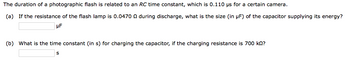 The duration of a photographic flash is related to an RC time constant, which is 0.110 us for a certain camera.
(a) If the resistance of the flash lamp is 0.0470 during discharge, what is the size (in µF) of the capacitor supplying its energy?
μF
(b) What is the time constant (in s) for charging the capacitor, if the charging resistance is 700 kn?
S