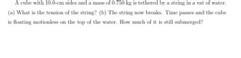 A cube with 10.0-cm sides and a mass of 0.750 kg is tethered by a string in a vat of water.
(a) What is the tension of the string? (b) The string now breaks. Time passes and the cube
is floating motionless on the top of the water. How much of it is still submerged?