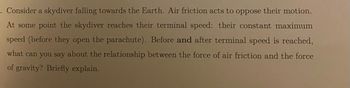 =.
Consider a skydiver falling towards the Earth. Air friction acts to oppose their motion.
At some point the skydiver reaches their terminal speed: their constant maximum
speed (before they open the parachute). Before and after terminal speed is reached,
what can you say about the relationship between the force of air friction and the force
of gravity? Briefly explain.