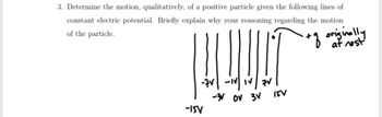 3. Determine the motion, qualitatively, of a positive particle given the following lines of
constant electric potential. Briefly explain why your reasoning regarding the motion
of the particle.
+ of originally
LOULET
-V-IV IV/7V
-3 OV 3V
-15V
15V