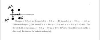 +3µμC
+3μC
Charges of 3.0 µC are located at x = 0.0, y = 2.0 m and at x = 0.0, y = -2.0 m.
Unknown charges, Q, are located at x = 4.0, y = 2.0 m and at x = 4.0, y = -2.0 m. The
electric field at the origin, z = 0.0, y = 0.0 m, is 4.0 x 10³ N/C î (in other words in the r
direction). Determine the unknown charge Q.