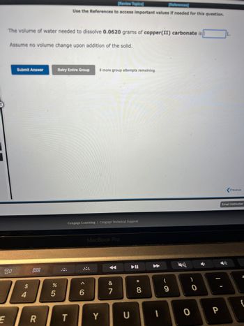 20
E
The volume of water needed to dissolve 0.0620 grams of copper(II) carbonate is
Assume no volume change upon addition of the solid.
Submit Answer
$
4
R
%
5
[Review Topics)
References)
Use the References to access important values if needed for this question.
Retry Entire Group 8 more group attempts remaining
Cengage Learning Cengage Technical Support
T
A
6
MacBook Pro
Y
&
U
▶II
* 00
8
1
(
9
)
0
P
IL.
Previous
Email Instructor