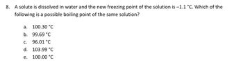 8. A solute is dissolved in water and the new freezing point of the solution is -1.1 °C. Which of the
following is a possible boiling point of the same solution?
a.
b.
C.
d.
e.
100.30 °C
99.69 °C
96.01 °C
103.99 °C
100.00 °C