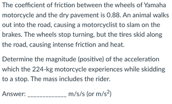 The coefficient of friction between the wheels of Yamaha
motorcycle and the dry pavement is 0.88. An animal walks
out into the road, causing a motorcyclist to slam on the
brakes. The wheels stop turning, but the tires skid along
the road, causing intense friction and heat.
Determine the magnitude (positive) of the acceleration
which the 224-kg motorcycle experiences while skidding
to a stop. The mass includes the rider.
Answer:
m/s/s (or m/s²)