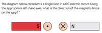 The diagram below represents a single loop in a DC electric motor. Using
the appropriate left-hand rule, what is the direction of the magnetic force
on the loop? *
S
X) N
