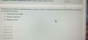 A reagent of known concentration that is often placed inside a buret
titrant
Chemicals are sold and classified based on their % purity. Arrange the following classifications according
to increasing % purity.
1. Chemically pure (CP)
II. Primary standard
III. Reagent-grade
a. l< ll <lll
b. lll <l<ll
c. Ill <l <l
d. ll <l<lll
e. l<l<ll
