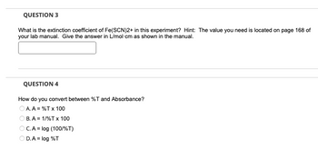 QUESTION 3
What is the extinction coefficient of Fe(SCN)2+ in this experiment? Hint: The value you need is located on page 168 of
your lab manual. Give the answer in L/mol-cm as shown in the manual.
QUESTION 4
How do you convert between %T and Absorbance?
OA. A = %T x 100
B. A = 1/%T x 100
OC. A = log (100/%T)
OD.A = log %T