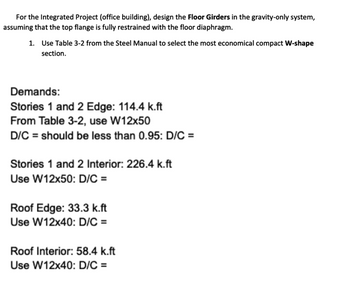 For the Integrated Project (office building), design the Floor Girders in the gravity-only system,
assuming that the top flange is fully restrained with the floor diaphragm.
1. Use Table 3-2 from the Steel Manual to select the most economical compact W-shape
section.
Demands:
Stories 1 and 2 Edge: 114.4 k.ft
From Table 3-2, use W12x50
D/C = should be less than 0.95: D/C =
Stories 1 and 2 Interior: 226.4 k.ft
Use W12x50: D/C =
Roof Edge: 33.3 k.ft
Use W12x40: D/C =
Roof Interior: 58.4 k.ft
Use W12x40: D/C =