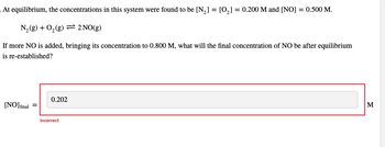 At equilibrium, the concentrations in this system were found to be [N₂] = [0₂] = 0.200 M and [NO] = 0.500 M.
N₂(g) + O₂(g) = 2 NO(g)
If more NO is added, bringing its concentration to 0.800 M, what will the final concentration of NO be after equilibrium
is re-established?
[NO] final
0.202
Incorrect
M