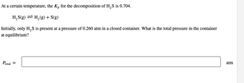 At a certain temperature, the Kp for the decomposition of H₂S is 0.704.
H₂S(g) = H₂(g) + S(g)
Initially, only H₂S is present at a pressure of 0.260 atm in a closed container. What is the total pressure in the container
at equilibrium?
Ptotal =
atm