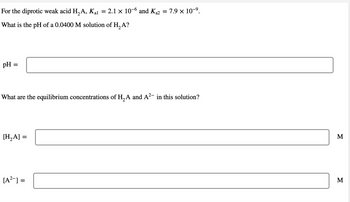 For the diprotic weak acid H₂A, Kal 2.1 x 10-6 and K₁2 = 7.9 × 10-⁹.
What is the pH of a 0.0400 M solution of H₂A?
pH =
What are the equilibrium concentrations of H₂A and A²- in this solution?
2
[H₂A] =
=
[A²] =
=
M
M