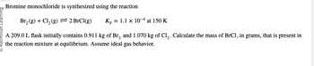 Bromine monochloride is synthesized using the reaction
Br₂(g) + Cl₂ (g)
2 BrCl(g)
Kp = 1.1 x 104 at 150 K
A 209.0 L flask initially contains 0.911 kg of Br₂ and 1.070 kg of Cl₂. Calculate the mass of BrCl, in grams, that is present in
the reaction mixture at equilibrium. Assume ideal gas behavior.