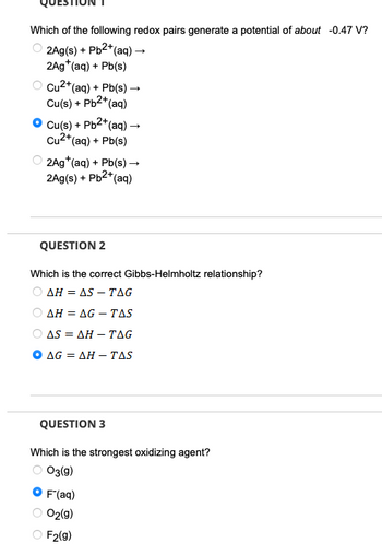 Which of the following redox pairs generate a potential of about -0.47 V?
2Ag(s) + Pb2+(aq) →
2Ag+(aq) + Pb(s)
Cu2+(aq) + Pb(s) →
Cu(s) + Pb2+(
+(aq)
Cu(s) + Pb2+(aq) →
Cu2+(aq) + Pb(s)
2Ag+(aq) + Pb(s) →
2Ag(s) + Pb2+(aq)
QUESTION 2
Which is the correct Gibbs-Helmholtz relationship?
AH = AS - TAG
AH AG-TAS
ASAH TAG
AG = AH-TAS
QUESTION 3
Which is the strongest oxidizing agent?
○ 03(9)
F˜(aq)
02(9)
F2(g)