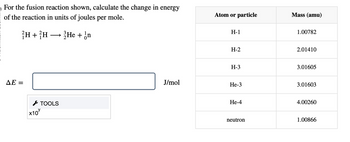 For the fusion reaction shown, calculate the change in energy
of the reaction in units of joules per mole.
H+H He + on
→
AE =
TOOLS
x10
Atom or particle
Mass (amu)
H-1
1.00782
H-2
2.01410
H-3
3.01605
J/mol
He-3
3.01603
He-4
4.00260
neutron
1.00866