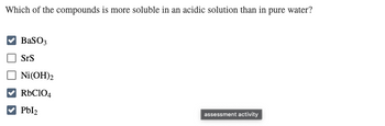 Which of the compounds is more soluble in an acidic solution than in pure water?
BaSO3
SrS
Ni(OH)2
RbC104
Pbl₂
assessment activity