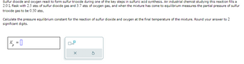 Sulfur dioxide and oxygen react to form sulfur trioxide during one of the key steps in sulfuric acid synthesis. An industrial chemist studying this reaction fills a
2.0 L flask with 2.5 atm of sulfur dioxide gas and 3.7 atm of oxygen gas, and when the mixture has come to equilibrium measures the partial pressure of sulfur
trioxide gas to be 0.50 atm,
Calculate the pressure equilibrium constant for the reaction of sulfur dioxide and oxygen at the final temperature of the mixture. Round your answer to 2
significant digits.
P
=
0.2
X