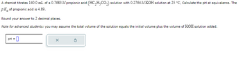 A chemist titrates 140.0 mL of a 0.7683 M propionic acid (HC₂H₂CO₂) solution with 0.2764MKOH solution at 25 °C. Calculate the pH at equivalence. The
pk of propionic acid is 4.89.
Round your answer to 2 decimal places.
Note for advanced students: you may assume the total volume of the solution equals the initial volume plus the volume of KOH solution added.
pH = 0
X
5