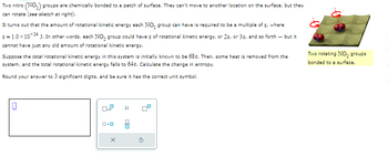 Two nitro (NO₂) groups are chemically bonded to a patch of surface. They can't move to another location on the surface, but they
can rotate (see sketch at right).
It turns out that the amount of rotational kinetic energy each NO₂ group can have is required to be a multiple of a, where
* = 1.0 × 10-24 J. In other words, each NO₂ group could have & of rotational kinetic energy, or 2, or 3, and so forth - but it
cannot have just any old amount of rotational kinetic energy.
Suppose the total rotational kinetic energy in this system is initially known to be 68. Then, some heat is removed from the
system, and the total rotational kinetic energy falls to 64€. Calculate the change in entropy.
Round your answer to 3 significant digits, and be sure it has the correct unit symbol.
0
0.0
X
H
olo
G
की
Two rotating NO, groups
bonded to a surface.