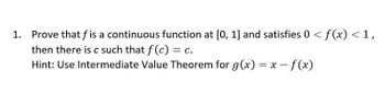 Prove that f is a continuous function at [0, 1] and satisfies 0 < f(x) < 1,
then there is c such that f(c) = C.
Hint: Use Intermediate Value Theorem for g(x) = x - f(x)