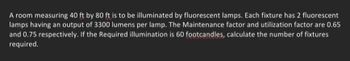 A room measuring 40 ft by 80 ft is to be illuminated by fluorescent lamps. Each fixture has 2 fluorescent
lamps having an output of 3300 lumens per lamp. The Maintenance factor and utilization factor are 0.65
and 0.75 respectively. If the Required illumination is 60 footcandles, calculate the number of fixtures
required.