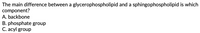 The main difference between a glycerophospholipid and a sphingophospholipid is which
component?
A. backbone
B. phosphate group
C. acyl group
