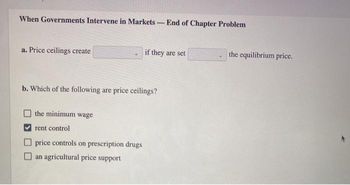 When Governments Intervene in Markets - End of Chapter Problem
a. Price ceilings create
if they are set
b. Which of the following are price ceilings?
the minimum wage
rent control
price controls on prescription drugs
an agricultural price support
the equilibrium price.