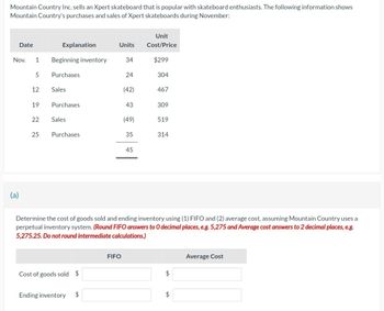 Mountain Country Inc. sells an Xpert skateboard that is popular with skateboard enthusiasts. The following information shows
Mountain Country's purchases and sales of Xpert skateboards during November:
Date
Nov.
(a)
1 Beginning inventory
5
12
19
22
Explanation
25
Purchases
Sales
Purchases
Sales
Purchases.
Cost of goods sold $
Ending inventory
Units
$
34
FIFO
24
(42)
43
(49)
35
45
Unit
Cost/Price
$299
304
467
Determine the cost of goods sold and ending inventory using (1) FIFO and (2) average cost, assuming Mountain Country uses a
perpetual inventory system. (Round FIFO answers to O decimal places, e.g. 5,275 and Average cost answers to 2 decimal places, e.g.
5,275.25. Do not round intermediate calculations.)
309
519
314
$
$
Average Cost