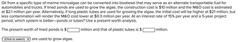 Oil from a specific type of marine microalgae can be converted into biodiesel that may serve as an alternate transportable fuel for
automobiles and trucks. If lined ponds are used to grow the algae, the construction cost is $10 million and the M&O cost is estimated
at $2.1 million per year. Alternatively, if long plastic tubes are used for growing the algae, the initial cost will be higher at $21 million, but
less contamination will render the M&O cost lower at $0.3 million per year. At an interest rate of 15% per year and a 5-year project
period, which system is better-ponds or tubes? Use a present worth analysis.
million and that of plastic tubes is $
The present worth of lined ponds is $
(Click to select) are used to grow algae.
million.