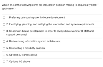 Which one of the following items are included in decision making to acquire a typical IT
application?
1. Preferring outsourcing over in-house development
2. Identifying, planning, and justifying the information and system requirements
3. Ongoing in-house development in order to always have work for IT staff and
support personnel
4. Restructuring information system architecture
5. Conducting a feasibility analysis
6. Options 2, 4 and 5 above
O 7. Options 1-3 above