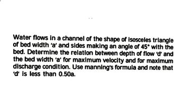 Water flows in a channel of the shape of isosceles triangle
of bed width 'a' and sides making an angle of 45° with the
bed. Determine the relation between depth of flow 'd' and
the bed width 'a' for maximum velocity and for maximum
discharge condition. Use manning's formula and note that
'd' is less than 0.50a.