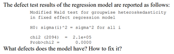 The defect test results of the regression model are reported as follows:
Modified Wald test for groupwise heteroskedasticity
in fixed effect regression model
HO: sigma (i)^2 = sigma^2 for all i
chi2 (2094)
= 2.1e+05
0.0000
Prob>chi2 =
What defects does the model have? How to fix it?