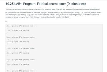 10.25 LAB*: Program: Football team roster (Dictionaries)
This program will store roster and rating information for a football team. Coaches rate players during tryouts to ensure a balanced team.
(1) Prompt the user to input five pairs of numbers: A player's jersey number (0-99) and the player's rating (1-9). Store the jersey numbers
and the ratings in a dictionary. Output the dictionary's elements with the jersey numbers in ascending order (i.e., output the roster from
smallest to largest jersey number). Hint: Dictionary keys can be stored in a sorted list. (3 pts)
Ex:
Enter player 1's jersey number:
84
Enter player 1's rating:
7
Enter player 2's jersey number:
23
Enter player 2's rating:
4
Enter player 3's jersey number:
4
Enter player 3's rating:
5
Enter player 4's jersey number:
30
Enter player 4's rating:
2
Enter player 5's jersey number: