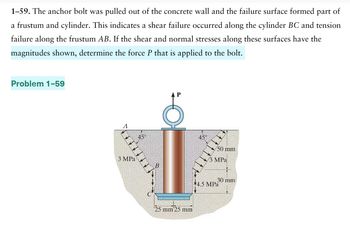 1-59. The anchor bolt was pulled out of the concrete wall and the failure surface formed
part of
a frustum and cylinder. This indicates a shear failure occurred along the cylinder BC and tension
failure along the frustum AB. If the shear and normal stresses along these surfaces have the
magnitudes shown, determine the force P that is applied to the bolt.
Problem 1-59
3 MPa
45%
25 mm 25 mm
50 mm
MPa
4.5 MPa
30 mm