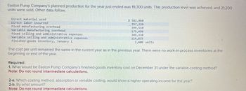 Easton Pump Company's planned production for the year just ended was 19,300 units. This production level was achieved, and 21,200
units were sold. Other data follow:
Direct material used
Direct labor incurred
Fixed manufacturing overhead
Variable manufacturing overhead
Fixed selling and administrative expenses
Variable selling and administrative expenses
Finished-goods inventory, January 1
$ 582,860
297,220
399,510
179,490
349,330
114,835
2,400 units
The cost per unit remained the same in the current year as in the previous year. There were no work-in-process inventories at the
beginning or end of the year.
Required:
1. What would be Easton Pump Company's finished-goods inventory cost on December 31 under the variable-costing method?
Note: Do not round intermediate calculations.
2-a. Which costing method, absorption or variable costing, would show a higher operating income for the year?
2-b. By what amount?
Note: Do not round intermediate calculations.