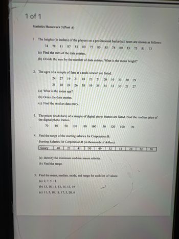 1 of 1
Statistics Homework 3 (Part A)
1. The heights (in inches) of the players on a professional basketball team are shown as follows:
74 78 81 87 81 80 77 80 85 78 80 83 75 81 73
(a) Find the sum of the data entries.
(b) Divide the sum by the number of data entries. What is the mean height?
2. The ages of a sample of fans at a rock concert are listed.
24
27
27 19
19
21
21 18 23
21
18 24 26
(a) What is the mean age?
(b) Order the data entries.
(c) Find the median data entry.
21 20 19 33 30 29
33 30 21 27
3. The prices (in dollars) of a sample of digital photo frames are listed. Find the median price of
the digital photo frames.
70 10 50 130 80 100 50 120 100 70
23
38 19 35 34
35 34
4. Find the range of the starting salaries for Corporation B.
Starting Salaries for Corporation B (in thousands of dollars)
Salary 40
32
41
50 49
(a) Identify the minimum and maximum salaries.
(b) Find the range.
5. Find the mean, median, mode, and range for each list of values:
(a) 2, 7, 5, 11
(b) 13, 18, 14, 13, 15, 13, 19
(c) 11, 5, 18, 11, 17, 5, 20, 4
41
29
52 58