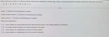 Below are the jersey numbers of 11 players randomly selected from a football team. Find the range, variance, and standard deviation for the given sample data. What do the results tell us?
67 92 1 46 99 56 7 95 61 88 11
Range = (Round to one decimal place as needed.)
Sample standard deviation =
Sample variance = (Round to one decimal place as needed.)
What do the results tell us?
(Round to one decimal place as needed.)
CECCESE
A. Jersey numbers are nominal data that are just replacements for names, so the resulting statistics are meaningless.
OB. The sample standard deviation is too large in comparison to the range.
OC. Jersey numbers on a football team vary much more than expected.
O D. Jersey numbers on a football team do not vary as much as expected.