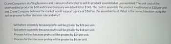 Crane Company is starting business and is unsure of whether to sell its product assembled or unassembled. The unit cost of the unassembled product is $60 and Crane Company would sell it for $145. The cost to assemble the product is estimated at $18 per unit and Crane Company believes the market would support a price of $169 on the assembled unit. What is the correct decision using the sell or process further decision rule and why?

- Sell before assembly because profits will be greater by $24 per unit.
- Sell before assembly because profits will be greater by $18 per unit.
- Process further because profits will be greater by $24 per unit.
- Process further because profits will be greater by $6 per unit.