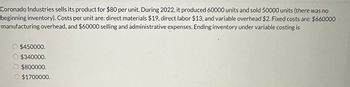 Coronado Industries sells its product for $80 per unit. During 2022, it produced 60000 units and sold 50000 units (there was no
beginning inventory). Costs per unit are: direct materials $19, direct labor $13, and variable overhead $2. Fixed costs are: $660000
manufacturing overhead, and $60000 selling and administrative expenses. Ending inventory under variable costing is
$450000.
O $340000.
O $800000.
O $1700000.